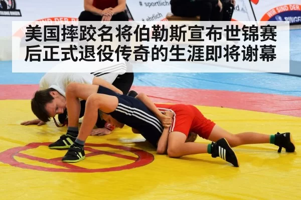 美国摔跤名将伯勒斯宣布世锦赛后正式退役传奇的生涯即将谢幕