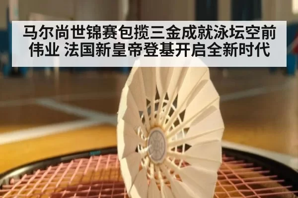 马尔尚世锦赛包揽三金成就泳坛空前伟业 法国新皇帝登基开启全新时代