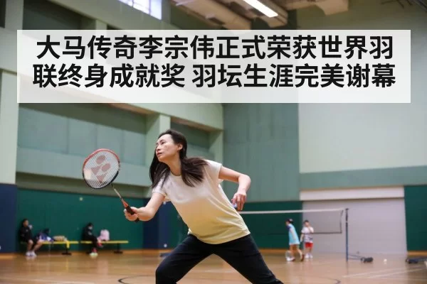 大马传奇李宗伟正式荣获世界羽联终身成就奖 羽坛生涯完美谢幕