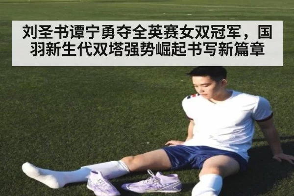 刘圣书谭宁勇夺全英赛女双冠军,国羽新生代双塔强势崛起书写新篇章