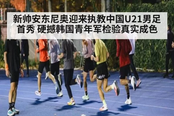 新帅安东尼奥迎来执教中国U21男足首秀 硬撼韩国青年军检验真实成色